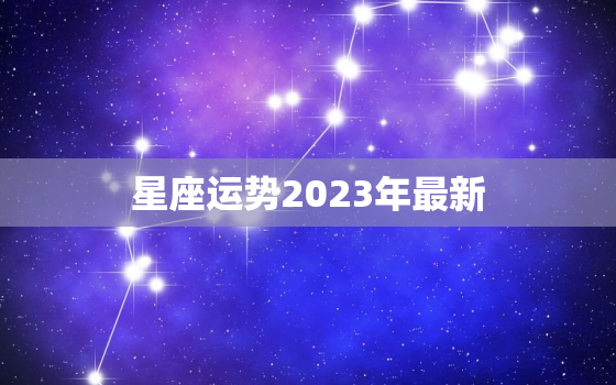 
星座运势2023年最新，
星座运势2023年最新版