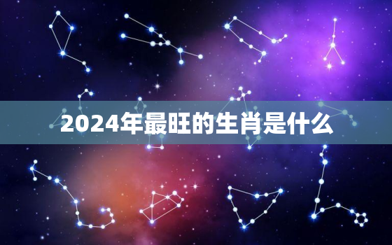 2024年最旺的生肖是什么，2024年最旺的生肖是什么属相