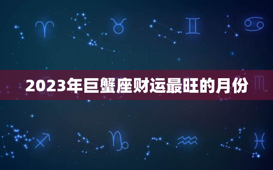 2023年巨蟹座财运最旺的月份，巨蟹座2023年必遭遇的劫难