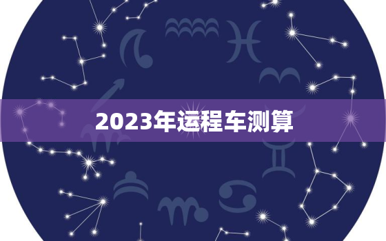 2023年运程车测算，2023年运势
