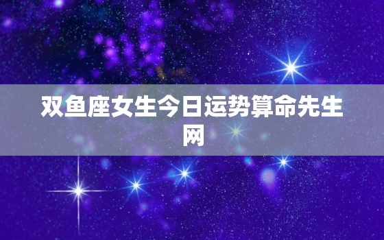 双鱼座女生今日运势算命先生网，双鱼座女生今日运势女