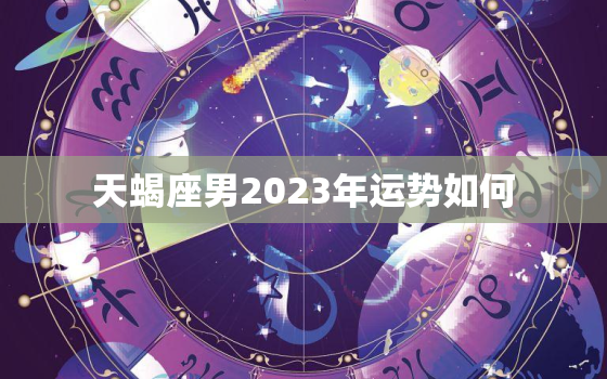 天蝎座男2023年运势如何，天蝎座运势2023年与整体运势