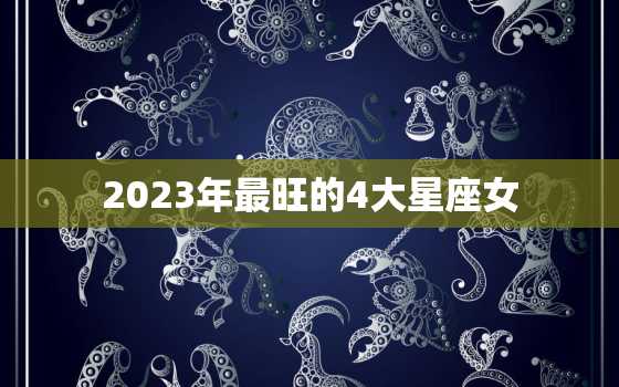 2023年最旺的4大星座女，2023年运势最好的4生肖