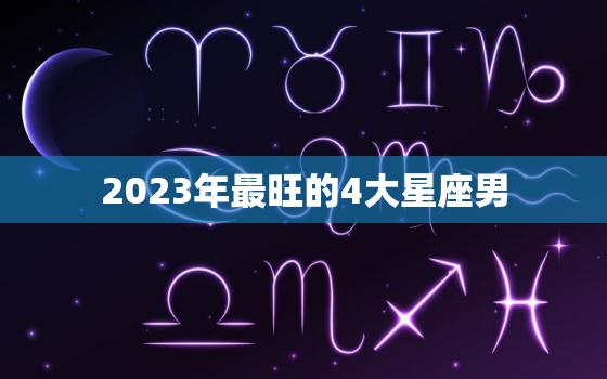 2023年最旺的4大星座男，2023年运势最好的4生肖