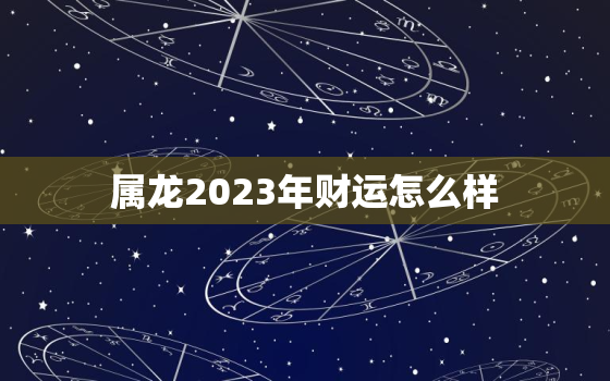 属龙2023年财运怎么样，属龙2023年财运怎么样女