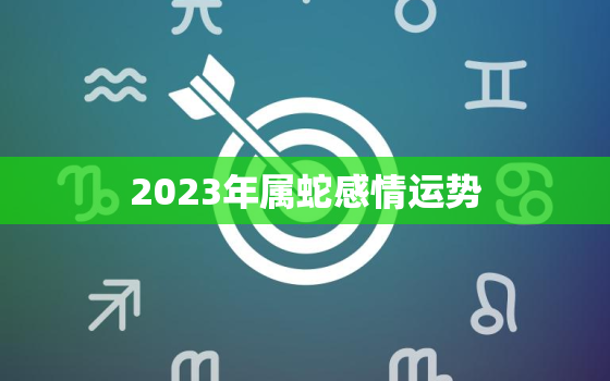 2023年属蛇感情运势，2023年属蛇感情运势如何