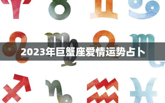 2023年巨蟹座爱情运势占卜，巨蟹座2023年必遭遇的劫难