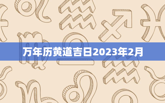 万年历黄道吉日2023年2月，黄历2023年2月黄道吉日查询