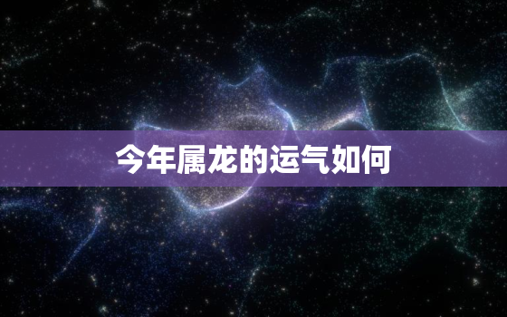 今年属龙的运气如何，今年属龙的运势怎样