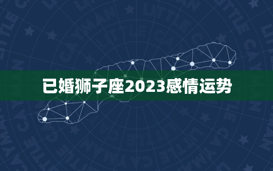 已婚狮子座2023感情运势，已婚狮子座2020年烂桃花