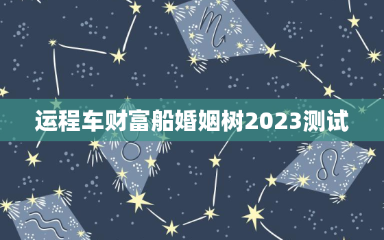 运程车财富船婚姻树2023测试，2021年财富船婚姻树运程车测算