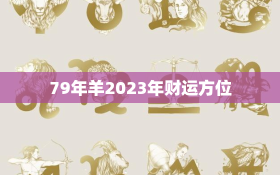 79年羊2023年财运方位，79年属羊2023年运势及运程每月运程灵机