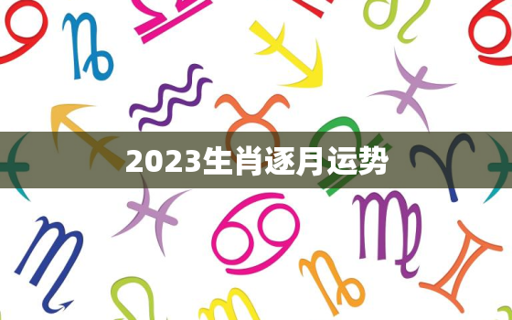 2023生肖逐月运势，2021年生肖逐月运程