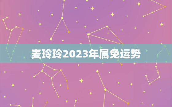 麦玲玲2023年属兔运势，兔生肖2021年运麦玲玲