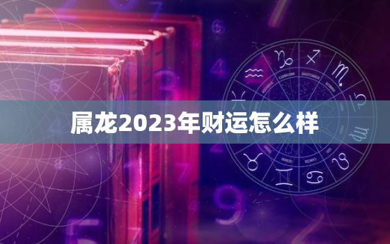 属龙2023年财运怎么样，属龙的在2023年的运势