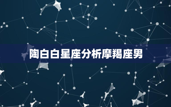 陶白白星座分析摩羯座男，陶白白星座分析摩羯座男运势