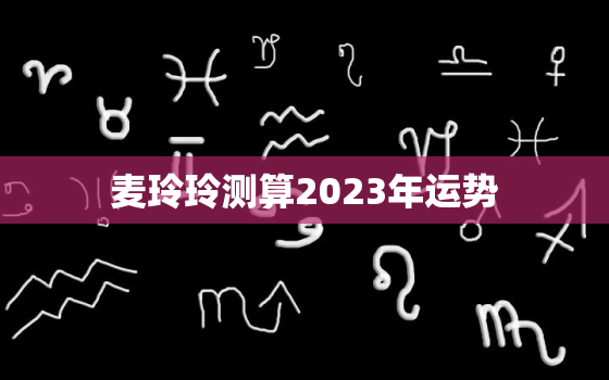 麦玲玲测算2023年运势，麦玲玲2021测运势