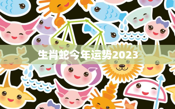 生肖蛇今年运势2023，生肖蛇今年运势2022