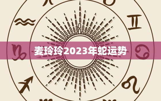 麦玲玲2023年蛇运势，属蛇2021麦玲玲