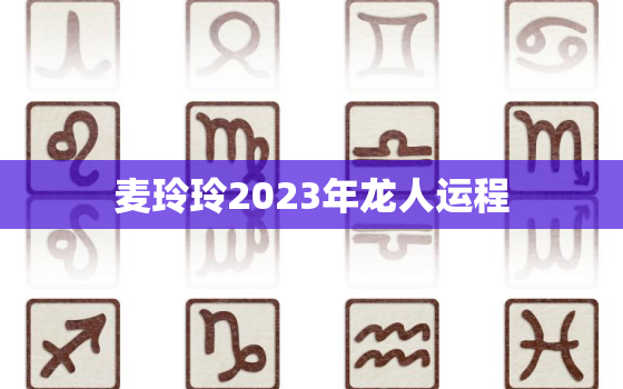 麦玲玲2023年龙人运程，属龙2021年麦玲玲