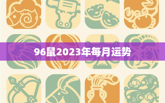 96鼠2023年每月运势，96年属鼠2023年运势