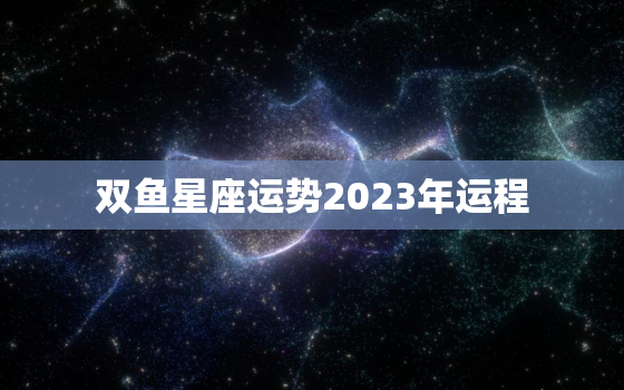 双鱼星座运势2023年运程，双鱼星座运势2023年运程查询