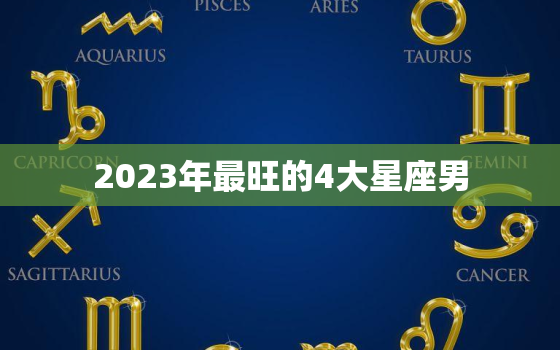 2023年最旺的4大星座男，2023年运气好的星座