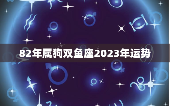 82年属狗双鱼座2023年运势，1982年属狗双鱼座2023年运势