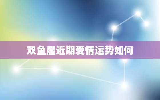 双鱼座近期爱情运势如何，双鱼座近期的感情