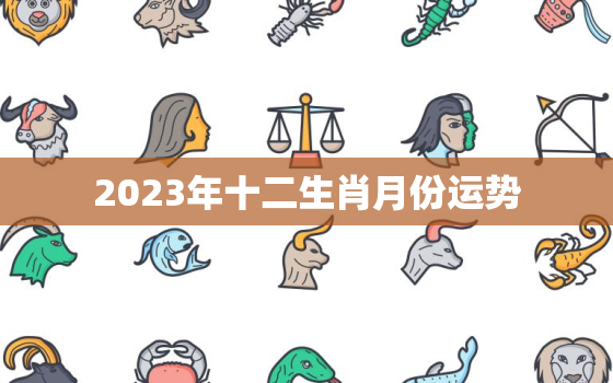 2023年十二生肖月份运势，2023年十二生肖全年整体运势大全