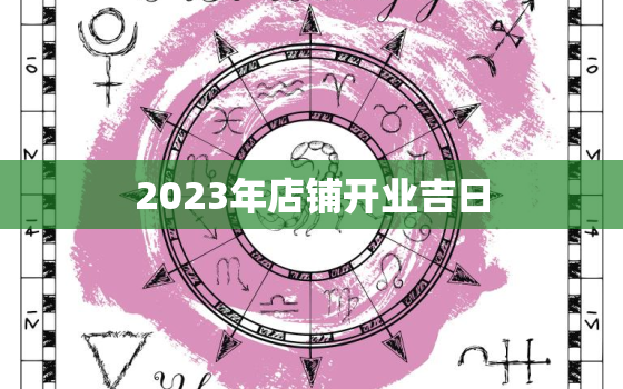 2023年店铺开业吉日，2023年2月店铺开业吉日查询