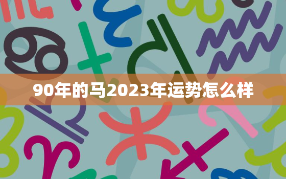 90年的马2023年运势怎么样，90年的马2023年运势怎么样男