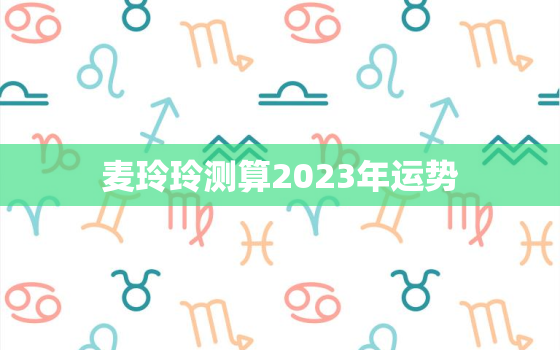 麦玲玲测算2023年运势，麦玲玲下半年运势