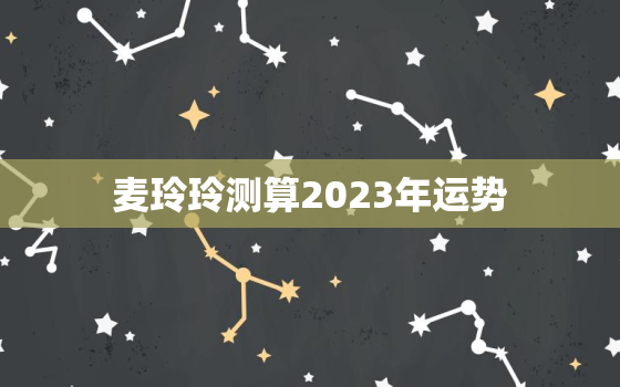 麦玲玲测算2023年运势，2022年麦玲玲运程