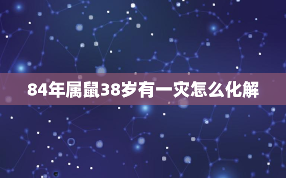 84年属鼠38岁有一灾怎么化解，84年属鼠39岁有一灾2021