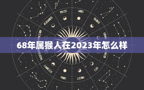 68年属猴人在2023年怎么样，68年属猴2023年整体运势