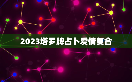 2023塔罗牌占卜爱情复合，塔罗牌测试近期感情复合