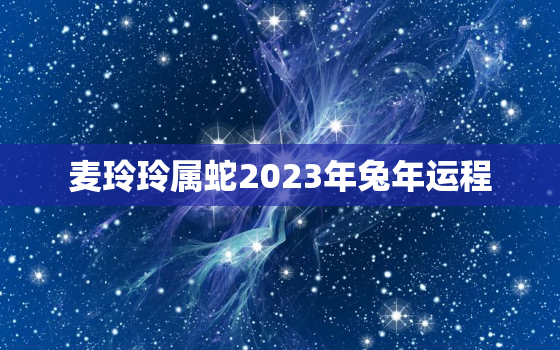 麦玲玲属蛇2023年兔年运程，麦玲玲2021年属蛇运势测算