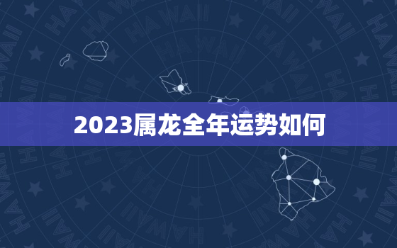 2023属龙全年运势如何，属龙2023年运势及运程_2023年属龙人的全年运势