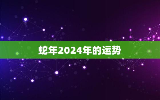 蛇年2024年的运势，生肖蛇2024年运势