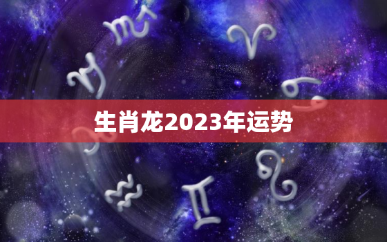 生肖龙2023年运势
，生肖龙2023年运势及运程