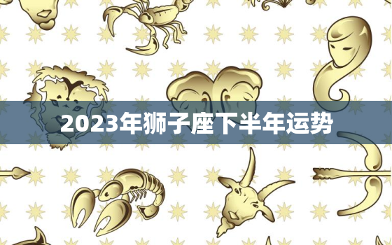 2023年狮子座下半年运势，2023年狮子座运势唐立淇