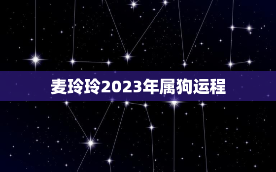 麦玲玲2023年属狗运程，麦玲玲2022年属狗运势