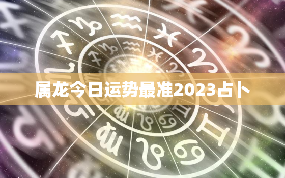 属龙今日运势最准2023占卜，属龙今日运程每日运势