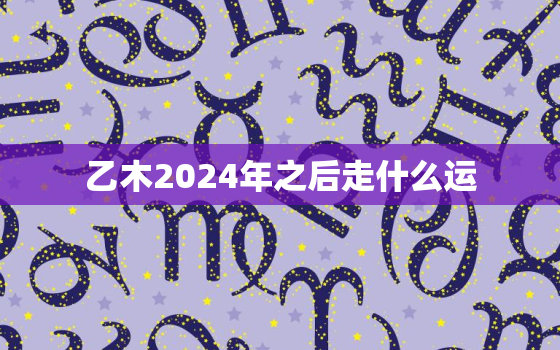 乙木2024年之后走什么运，乙木2023年