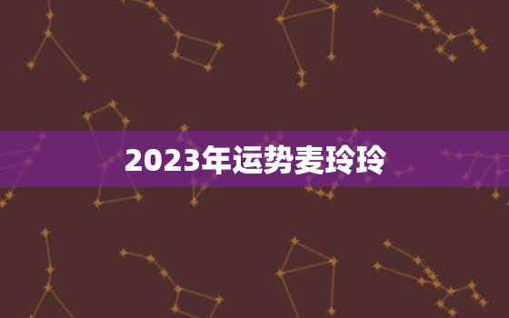 2023年运势麦玲玲，麦玲玲2022运程详解