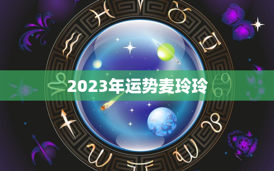 2023年运势麦玲玲，2023年运程麦玲玲