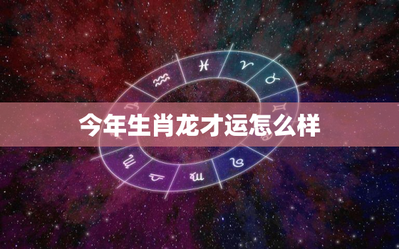 今年生肖龙才运怎么样，今年生肖龙的财运如何?