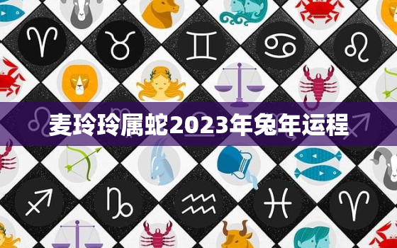 麦玲玲属蛇2023年兔年运程，麦玲玲2o21年生肖蛇运