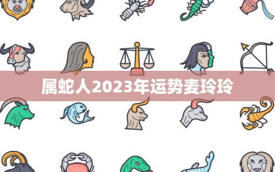 属蛇人2023年运势麦玲玲，属蛇人2023年全年运势运程